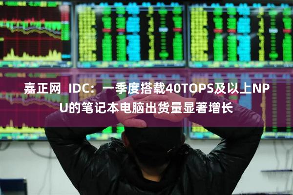 嘉正网  IDC：一季度搭载40TOPS及以上NPU的笔记本电脑出货量显著增长