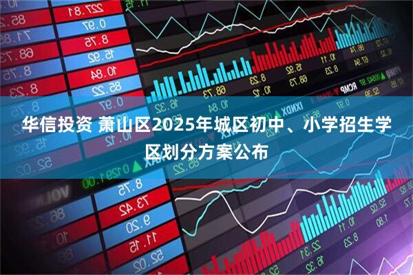 华信投资 萧山区2025年城区初中、小学招生学区划分方案公布