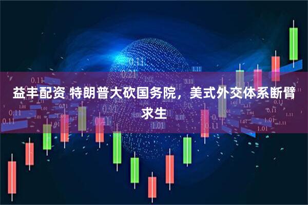 益丰配资 特朗普大砍国务院，美式外交体系断臂求生