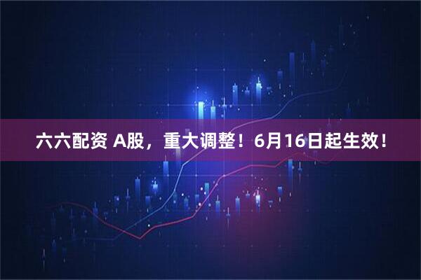 六六配资 A股，重大调整！6月16日起生效！