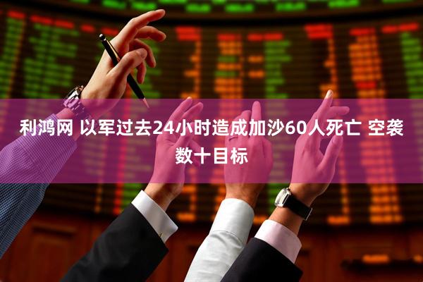 利鸿网 以军过去24小时造成加沙60人死亡 空袭数十目标