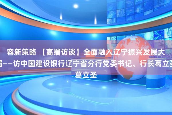 容新策略 【高端访谈】全面融入辽宁振兴发展大局——访中国建设银行辽宁省分行党委书记、行长葛立圣