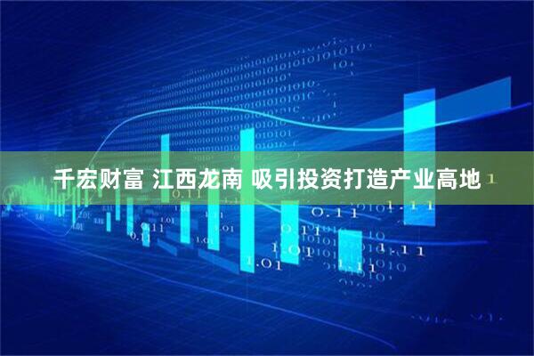 千宏财富 江西龙南 吸引投资打造产业高地