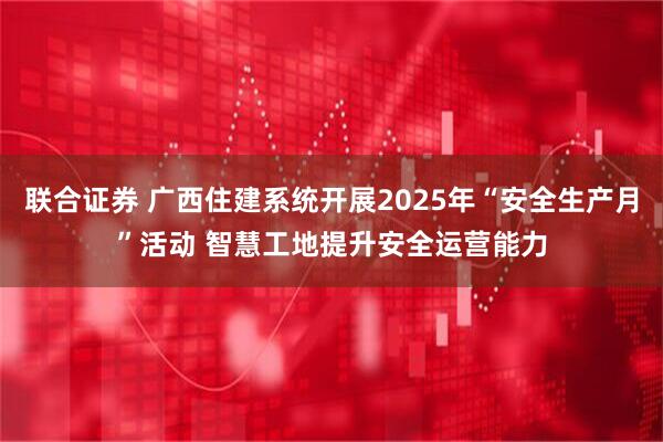 联合证券 广西住建系统开展2025年“安全生产月”活动 智慧工地提升安全运营能力