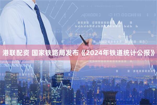 港联配资 国家铁路局发布《2024年铁道统计公报》
