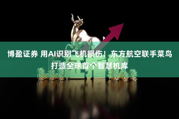 博盈证券 用AI识别飞机损伤！东方航空联手菜鸟打造全球首个智慧机库