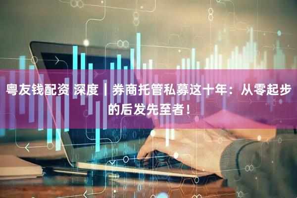 粤友钱配资 深度｜券商托管私募这十年：从零起步的后发先至者！