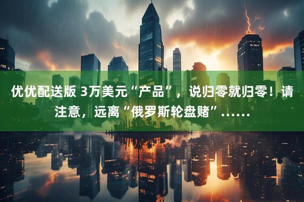 优优配送版 3万美元“产品”，说归零就归零！请注意，远离“俄罗斯轮盘赌”……