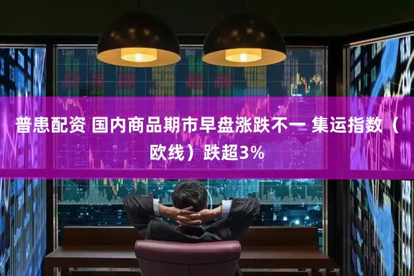 普患配资 国内商品期市早盘涨跌不一 集运指数（欧线）跌超3%