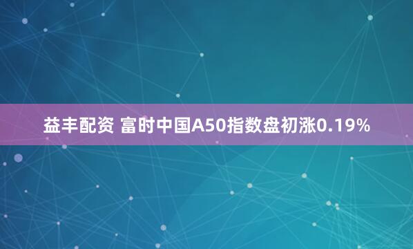 益丰配资 富时中国A50指数盘初涨0.19%