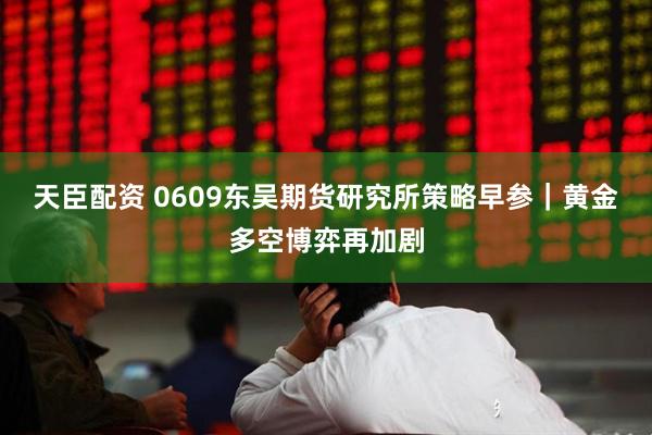 天臣配资 0609东吴期货研究所策略早参｜黄金多空博弈再加剧