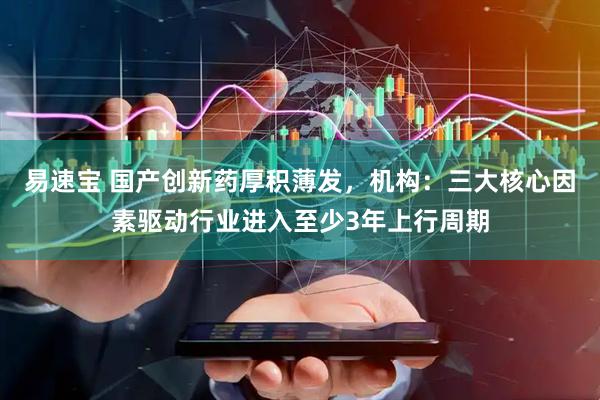易速宝 国产创新药厚积薄发，机构：三大核心因素驱动行业进入至少3年上行周期