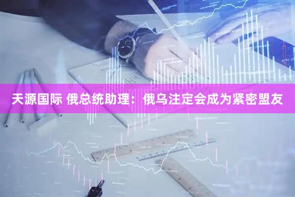 天源国际 俄总统助理：俄乌注定会成为紧密盟友