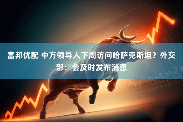 富邦优配 中方领导人下周访问哈萨克斯坦？外交部：会及时发布消息