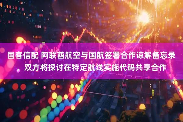 国客信配 阿联酋航空与国航签署合作谅解备忘录，双方将探讨在特定航线实施代码共享合作