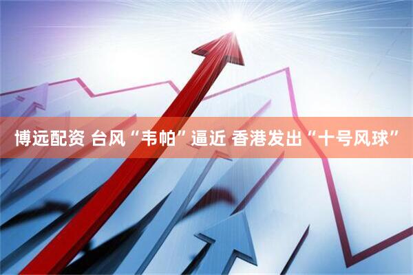 博远配资 台风“韦帕”逼近 香港发出“十号风球”