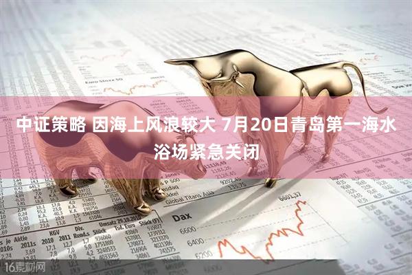 中证策略 因海上风浪较大 7月20日青岛第一海水浴场紧急关闭