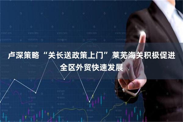 卢深策略 “关长送政策上门” 莱芜海关积极促进全区外贸快速发展