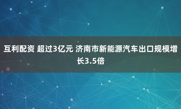 互利配资 超过3亿元 济南市新能源汽车出口规模增长3.5倍