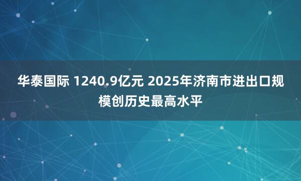 华泰国际 1240.9亿元 2025年济南市进出口规模创历史最高水平