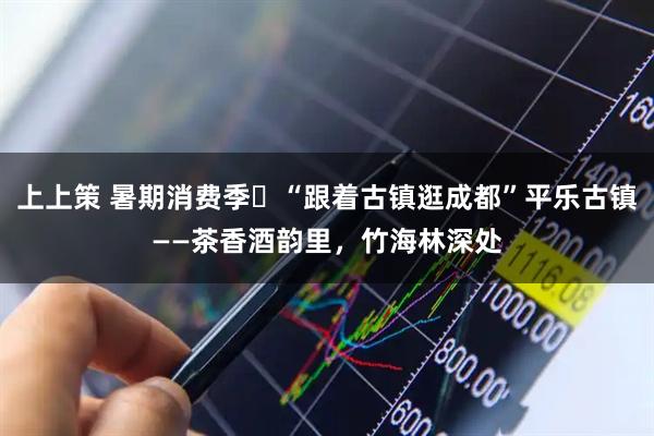 上上策 暑期消费季㊽“跟着古镇逛成都”平乐古镇——茶香酒韵里，竹海林深处