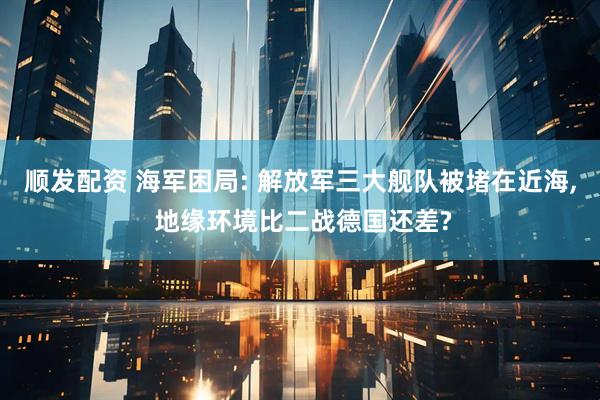 顺发配资 海军困局: 解放军三大舰队被堵在近海, 地缘环境比二战德国还差?