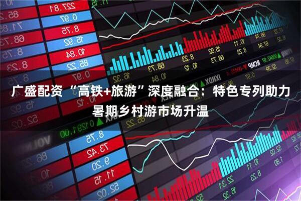 广盛配资 “高铁+旅游”深度融合：特色专列助力暑期乡村游市场升温