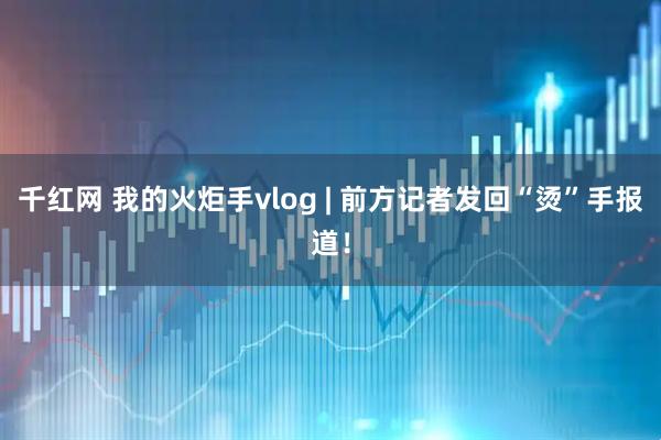 千红网 我的火炬手vlog | 前方记者发回“烫”手报道！