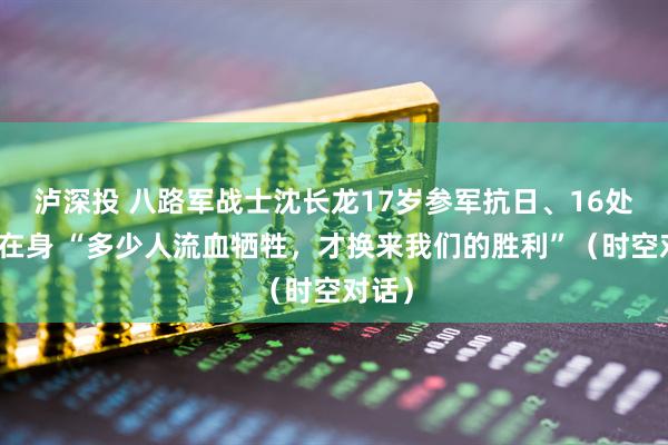 泸深投 八路军战士沈长龙17岁参军抗日、16处伤疤在身 “多少人流血牺牲，才换来我们的胜利”（时空对话）