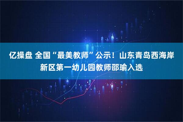 亿操盘 全国“最美教师”公示！山东青岛西海岸新区第一幼儿园教师邵瑜入选