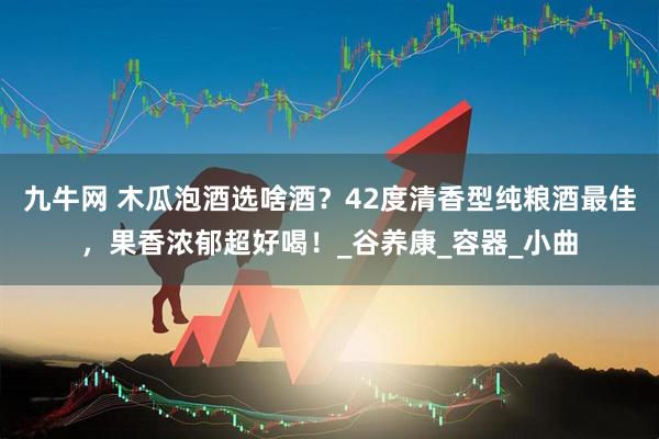 九牛网 木瓜泡酒选啥酒？42度清香型纯粮酒最佳，果香浓郁超好喝！_谷养康_容器_小曲