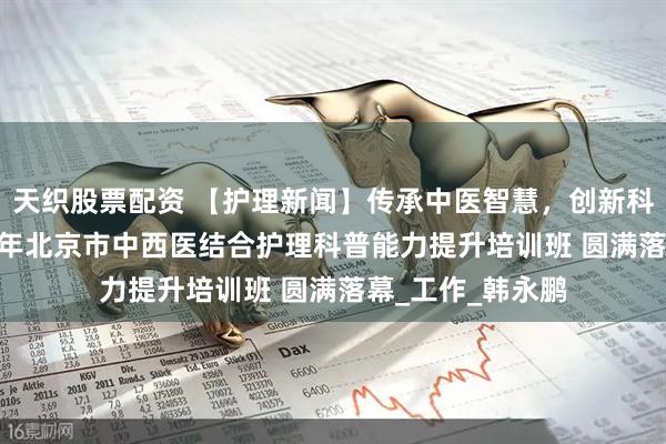 天织股票配资 【护理新闻】传承中医智慧，创新科普实践——2025年北京市中西医结合护理科普能力提升培训班 圆满落幕_工作_韩永鹏
