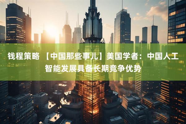 钱程策略 【中国那些事儿】美国学者：中国人工智能发展具备长期竞争优势