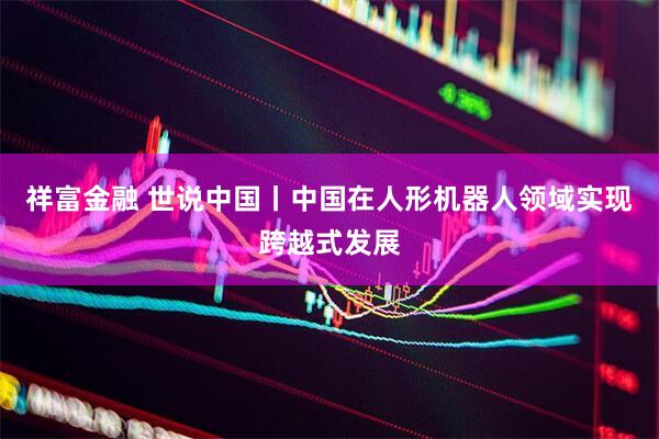 祥富金融 世说中国丨中国在人形机器人领域实现跨越式发展
