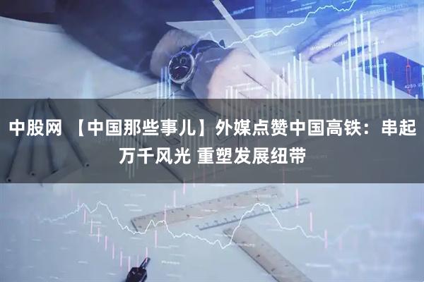 中股网 【中国那些事儿】外媒点赞中国高铁：串起万千风光 重塑发展纽带