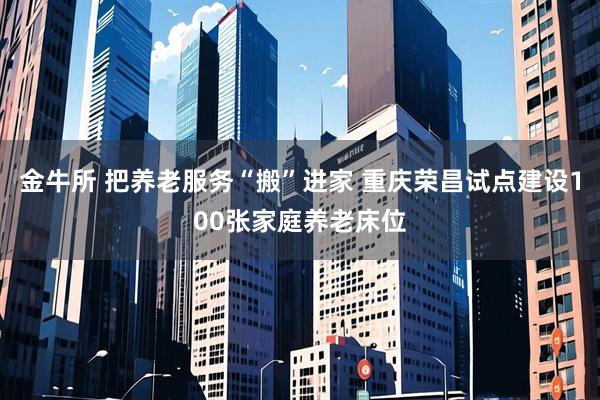 金牛所 把养老服务“搬”进家 重庆荣昌试点建设100张家庭养老床位
