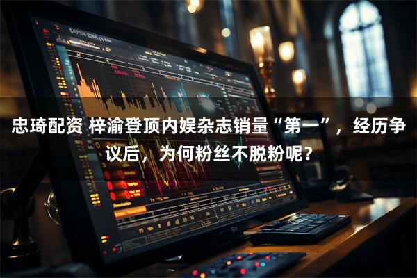 忠琦配资 梓渝登顶内娱杂志销量“第一”，经历争议后，为何粉丝不脱粉呢？