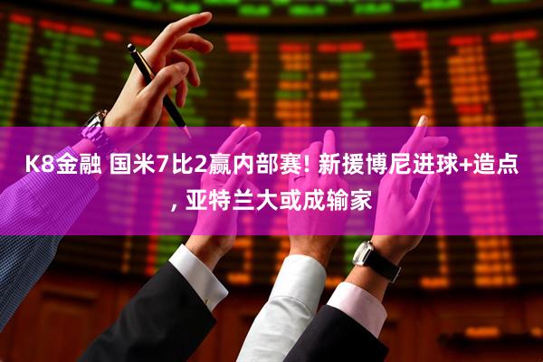 K8金融 国米7比2赢内部赛! 新援博尼进球+造点, 亚特兰大或成输家