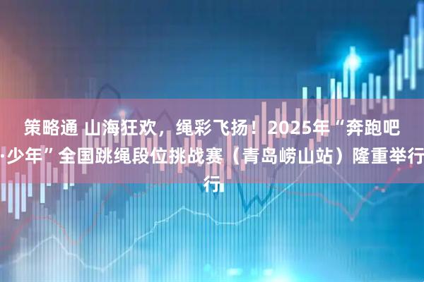 策略通 山海狂欢，绳彩飞扬！2025年“奔跑吧·少年”全国跳绳段位挑战赛（青岛崂山站）隆重举行