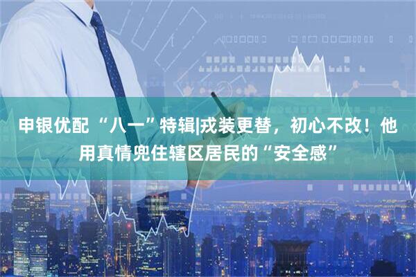 申银优配 “八一”特辑|戎装更替，初心不改！他用真情兜住辖区居民的“安全感”