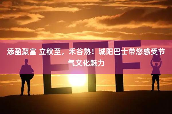 添盈聚富 立秋至，禾谷熟！城阳巴士带您感受节气文化魅力