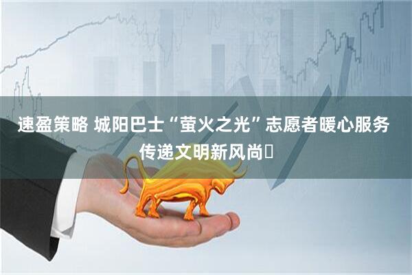 速盈策略 城阳巴士“萤火之光”志愿者暖心服务 传递文明新风尚​