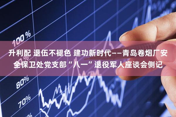 升利配 退伍不褪色 建功新时代——青岛卷烟厂安全保卫处党支部“八一”退役军人座谈会侧记