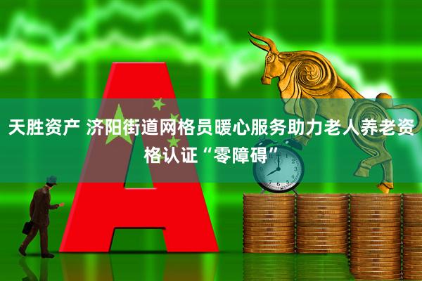 天胜资产 济阳街道网格员暖心服务助力老人养老资格认证“零障碍”
