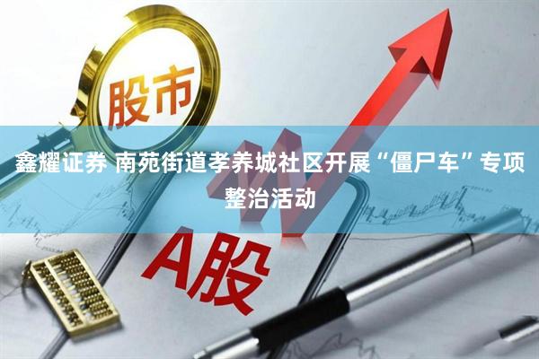 鑫耀证券 南苑街道孝养城社区开展“僵尸车”专项整治活动