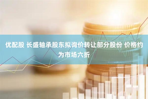 优配股 长盛轴承股东拟询价转让部分股份 价格约为市场六折