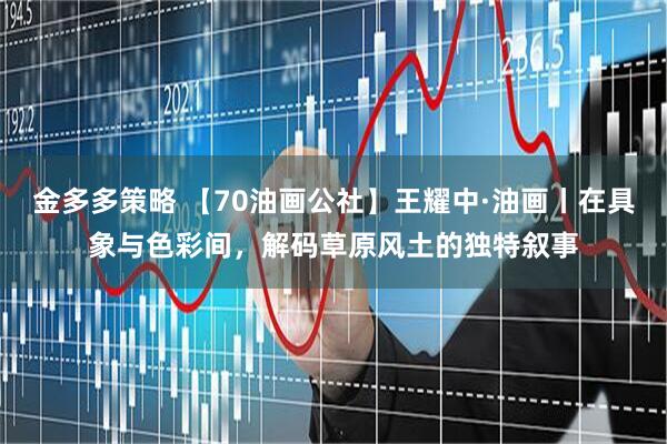 金多多策略 【70油画公社】王耀中·油画丨在具象与色彩间，解码草原风土的独特叙事
