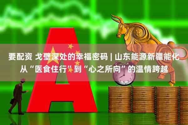 要配资 戈壁深处的幸福密码 | 山东能源新疆能化从“医食住行”到“心之所向”的温情跨越