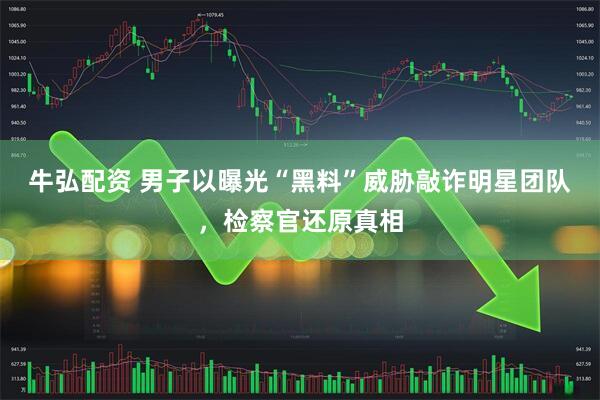牛弘配资 男子以曝光“黑料”威胁敲诈明星团队，检察官还原真相
