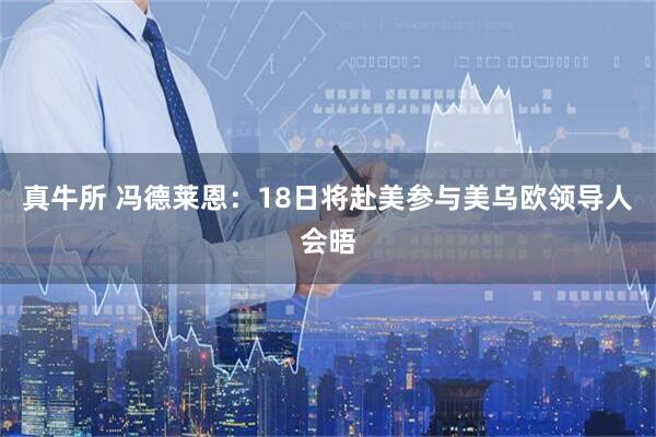 真牛所 冯德莱恩：18日将赴美参与美乌欧领导人会晤
